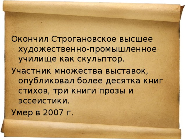 Окончил Строгановское высшее художественно-промышленное училище как скульптор. Участник множества выставок, опубликовал более десятка книг стихов, три книги прозы и эссеистики. Умер в 2007 г. 