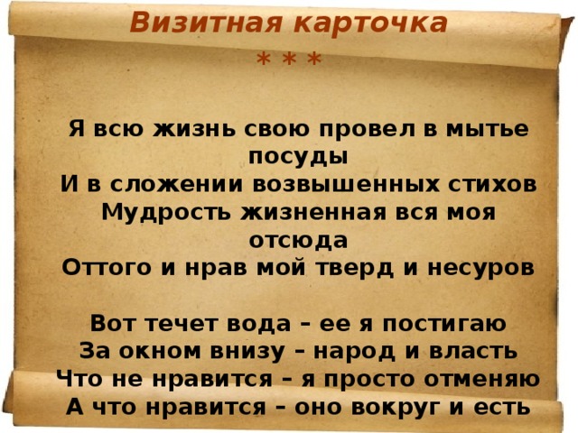 Визитная карточка * * *   Я всю жизнь свою провел в мытье посуды  И в сложении возвышенных стихов  Мудрость жизненная вся моя отсюда  Оттого и нрав мой тверд и несуров   Вот течет вода – ее я постигаю  За окном внизу – народ и власть  Что не нравится – я просто отменяю  А что нравится – оно вокруг и есть 