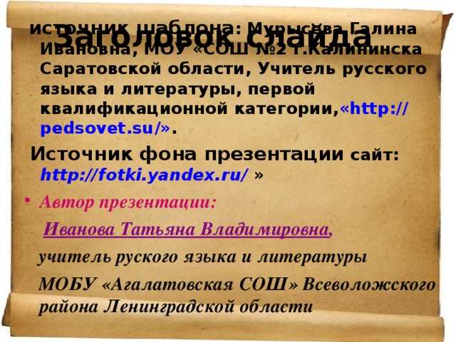 Заголовок слайда  источник шаблона : Мурысева Галина Ивановна, МОУ «СОШ №2 г.Калининска Саратовской области, Учитель русского языка и литературы, первой квалификационной категории, « http :// pedsovet.su /» .  Источник фона презентации сайт: http:// fotki.yandex.ru /  » Автор презентации:  Иванова Татьяна Владимировна ,   учитель руского языка и литературы  МОБУ «Агалатовская СОШ» Всеволожского района Ленинградской области 