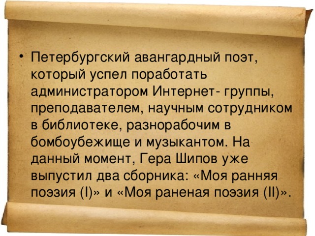 Петербургский авангардный поэт, который успел поработать администратором Интернет- группы, преподавателем, научным сотрудником в библиотеке, разнорабочим в бомбоубежище и музыкантом. На данный момент, Гера Шипов уже выпустил два сборника: «Моя ранняя поэзия (I)» и «Моя раненая поэзия (II)».   