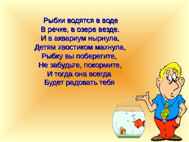   Рыбки водятся в воде В речке, в озере везде. И в аквариум нырнула, Детям хвостиком махнула, Рыбку вы поберегите, Не забудьте, покормите, И тогда она всегда Будет радовать тебя  
