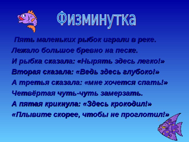  Пять маленьких рыбок играли в реке. Лежало большое бревно на песке. И рыбка сказала: «Нырять здесь легко!» Вторая сказала: «Ведь здесь глубоко!» А третья сказала: «мне хочется спать!» Четвёртая чуть-чуть замерзать. А пятая крикнула: «Здесь крокодил!» «Плывите скорее, чтобы не проглотил!» 