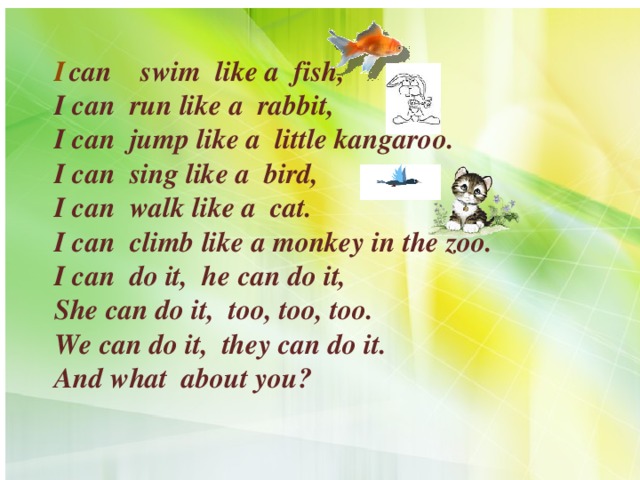 I  can swim like a fish,  I can run like a rabbit,  I can jump like a little kangaroo.  I can sing like a bird,  I can walk like a cat.  I can climb like a monkey in the zoo.  I can do it, he can do it,  She can do it, too, too, too.  We can do it, they can do it.  And what about you?   