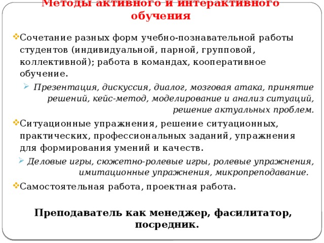 Методы активного и интерактивного обучения Сочетание разных форм учебно-познавательной работы студентов (индивидуальной, парной, групповой, коллективной); работа в командах, кооперативное обучение. Презентация, дискуссия, диалог, мозговая атака, принятие решений, кейс-метод, моделирование и анализ ситуаций, решение актуальных проблем. Презентация, дискуссия, диалог, мозговая атака, принятие решений, кейс-метод, моделирование и анализ ситуаций, решение актуальных проблем. Ситуационные упражнения, решение ситуационных, практических, профессиональных заданий, упражнения для формирования умений и качеств. Деловые игры, сюжетно-ролевые игры, ролевые упражнения, имитационные упражнения, микропреподавание. Деловые игры, сюжетно-ролевые игры, ролевые упражнения, имитационные упражнения, микропреподавание. Самостоятельная работа, проектная работа.  Преподаватель как менеджер, фасилитатор, посредник. 