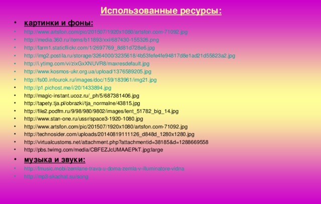 Использованные ресурсы: картинки и фоны: http :// www.artsfon.com / pic /201507/1920x1080/artsfon.com-71092.jpg http ://media.360.ru/ items /b11893/ xxl /687430-155326.png http ://farm1.staticflickr.com/1/2697769_8d81d728e6.jpg http ://img2.postila.ru/ storage /3264000/3235618/4b53fefe4fe94817d8e1ad21d55823a2.jpg http :// i.ytimg.com / vi /zixGxXNUVR8/ maxresdefault.jpg http :// www.kosmos-ukr.org.ua / upload /1376589205.jpg http://fs00.infourok.ru/images/doc/159/183961/img21.jpg http ://p1.pichost.me/i/20/1433894.jpg http://magic-instant.ucoz.ru/_ph/5/687381406.jpg http://tapety.tja.pl/obrazki/tja_normalne/43815.jpg http://file2.podfm.ru/9/98/980/9802/images/lent_51782_big_14.jpg http://www.stan-one.ru/ussr/space3-1920-1080.jpg http://www.artsfon.com/pic/201507/1920x1080/artsfon.com-71092.jpg http://technosider.com/uploads/20140819111126_d848d_1280x1280.jpg http://virtualcustoms.net/attachment.php?attachmentid=38185&d=1288669558 http://pbs.twimg.com/media/CBFEZJcUMAAEPkT.jpg:large музыка и звуки: http :// fmusic.mobi / zemlane-trava-u-doma-zemla-v-illuminatore-vidna http ://mp3-skachat.su/ song 