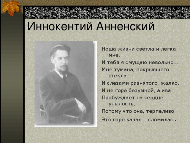 Иннокентий Анненский Ноша жизни светла и легка мне, И тебя я смущаю невольно… Мне тумана, покрывшего стекла И слезами разнятого, жалко. И не горе безумной, а ива Пробуждает на сердце унылость, Потому что она, терпеливо Это горе качая... сломилась.  