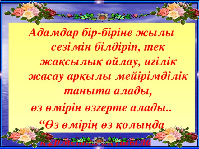 Адамдар бір-біріне жылы сезімін білдіріп, тек жақсылық ойлау, игілік жасау арқылы мейірімділік таныта алады, өз өмірін өзгерте алады.. “ Өз өмірің өз қолыңда  құрметті оқушылар! 