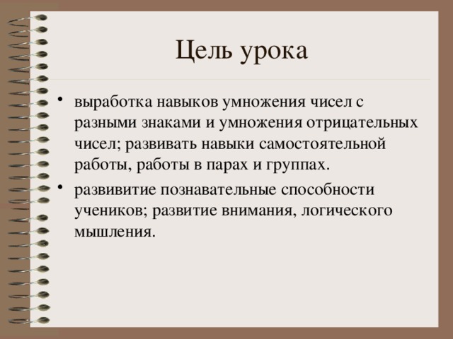 Цель урока выработка навыков умножения чисел с разными знаками и умножения отрицательных чисел; развивать навыки самостоятельной работы, работы в парах и группах. развивитие познавательные способности учеников; развитие внимания, логического мышления. 