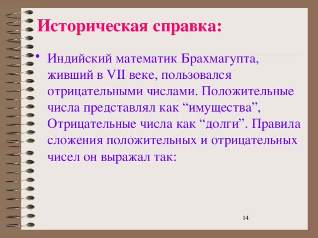 Историческая справка: Индийский математик Брахмагупта, живший в VII веке, пользовался отрицательными числами. Положительные числа представлял как “имущества”, Отрицательные числа как “долги”. Правила сложения положительных и отрицательных чисел он выражал так:  