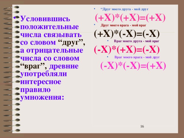 “ Друг моего друга - мой друг  (+X)*(+X)=(+X) Друг моего врага - мой враг (+X)*(-X)=(-X) Враг моего друга - мой враг (-X)*(+X)=(-X)  Враг моего врага - мой друг (-X)*(-X)=(+X) Условившись положительные числа связывать со словом  “друг”,  а отрицательные числа со  словом  “враг”,  древние употребляли интересное правило умножения:  