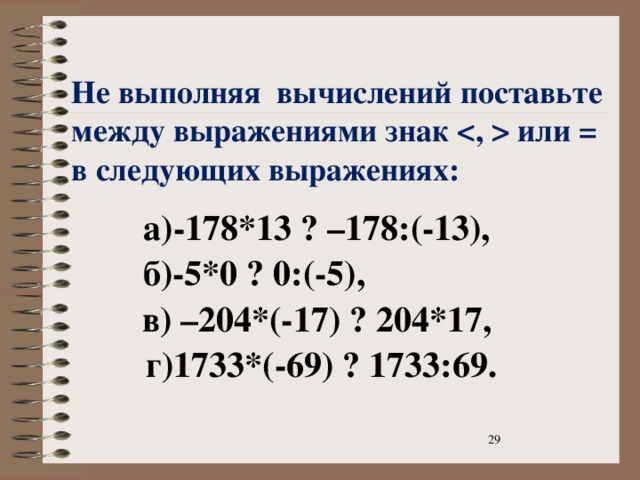  Не выполняя вычислений поставьте между выражениями знак  или = в следующих выражениях:      а)-178*13 ? –178:(-13),  б)-5*0 ? 0:(-5),  в) –204*(-17) ? 204*17,  г)1733*(-69) ? 1733:69.   