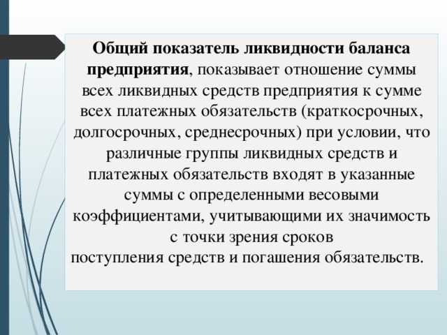 Общий показатель ликвидности баланса предприятия , показывает отношение суммы всех ликвидных средств предприятия к сумме всех платежных обязательств (краткосрочных, долгосрочных, среднесрочных) при условии, что различные группы ликвидных средств и платежных обязательств входят в указанные суммы с определенными весовыми коэффициентами, учитывающими их значимость с точки зрения сроков  поступления средств и погашения обязательств. 