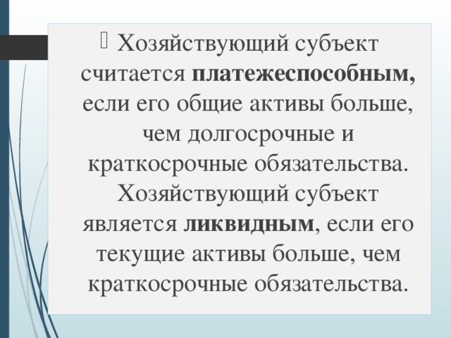 Хозяйствующий субъект считается платежеспособным, если его общие активы больше, чем долгосрочные и краткосрочные обязательства. Хозяйствующий субъект является ликвидным , если его текущие активы больше, чем краткосрочные обязательства. 