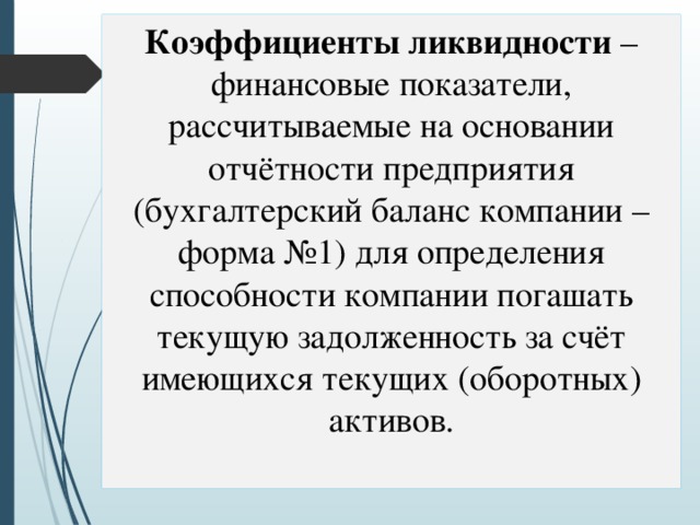 Коэффициенты ликвидности – финансовые показатели, рассчитываемые на основании отчётности предприятия (бухгалтерский баланс компании – форма №1) для определения способности компании погашать текущую задолженность за счёт имеющихся текущих (оборотных) активов. 