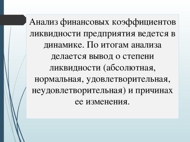 Анализ финансовых коэффициентов ликвидности предприятия ведется в динамике. По итогам анализа делается вывод о степени ликвидности (абсолютная, нормальная, удовлетворительная, неудовлетворительная) и причинах ее изменения. 