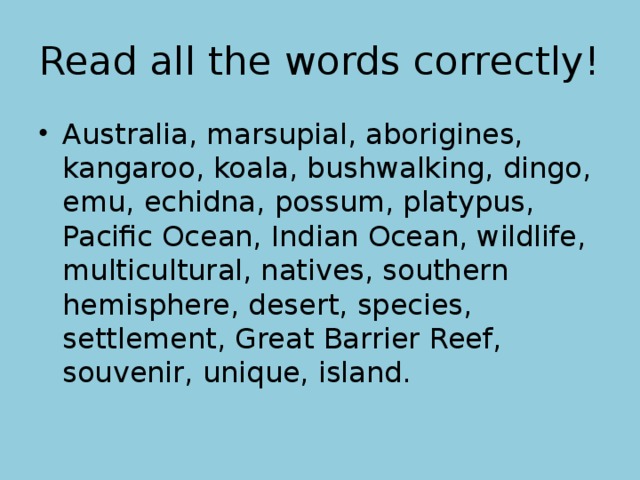 Read all the words correctly! Australia, marsupial, aborigines, kangaroo, koala, bushwalking, dingo, emu, echidna, possum, platypus, Pacific Ocean, Indian Ocean, wildlife, multicultural, natives, southern hemisphere, desert, species, settlement, Great Barrier Reef, souvenir, unique, island. 