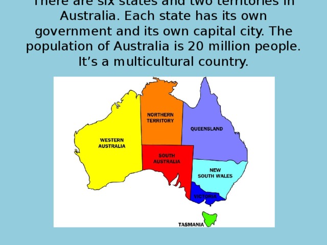 There are six states and two territories in Australia. Each state has its own government and its own capital city. The population of Australia is 20 million people. It’s a multicultural country. 