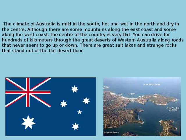        The climate of Australia is mild in the south, hot and wet in the north and dry in the centre. Although there are some mountains along the east coast and some along the west coast, the centre of the country is very flat. You can drive for hundreds of kilometers through the great deserts of Western Australia along roads that never seem to go up or down. There are great salt lakes and strange rocks that stand out of the flat desert floor.       