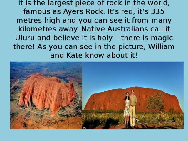 It is the largest piece of rock in the world, famous as Ayers Rock. It’s red, it’s 335 metres high and you can see it from many kilometres away. Native Australians call it Uluru and believe it is holy – there is magic there! As you can see in the picture, William and Kate know about it! 