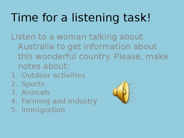 Time for a listening task! Listen to a woman talking about Australia to get information about this wonderful country. Please, make notes about: Outdoor activities Sports Animals Farming and industry Immigration 