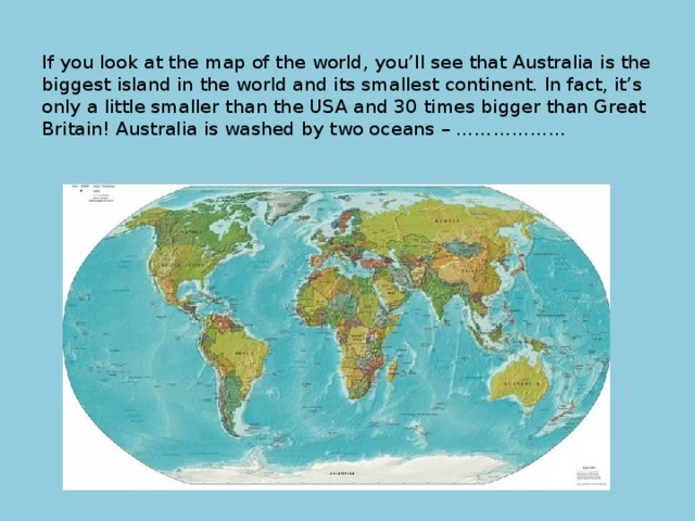 If you look at the map of the world, you’ll see that Australia is the biggest island in the world and its smallest continent. In fact, it’s only a little smaller than the USA and 30 times bigger than Great Britain! Australia is washed by two oceans – ……………...   