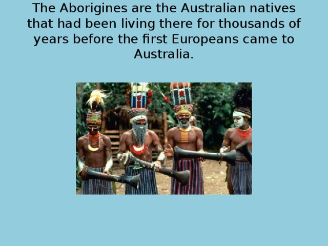 The Aborigines are the Australian natives that had been living there for thousands of years before the first Europeans came to Australia. 