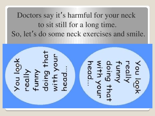 Doctors say it ’ s harmful for your neck to sit still for a long time.  So, let ’ s do some neck exercises and smile.