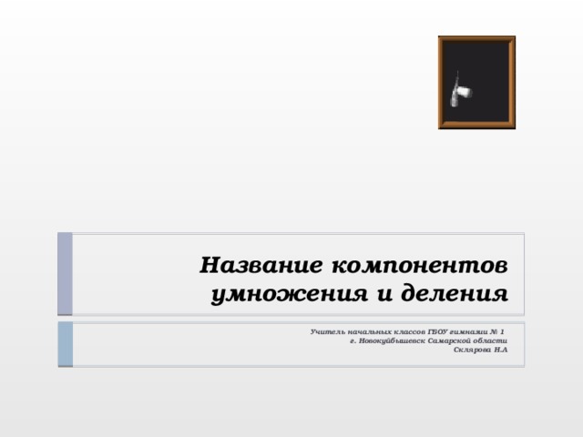 Название компонентов умножения и деления Учитель начальных классов ГБОУ гимназии № 1 г. Новокуйбышевск Самарской области Склярова Н.А . 