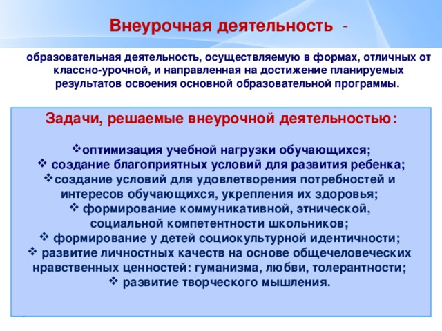 Внеурочная деятельность - образовательная деятельность, осуществляемую в формах, отличных от классно-урочной, и направленная на достижение планируемых результатов освоения основной образовательной программы.  Задачи, решаемые внеурочной деятельностью:  оптимизация учебной нагрузки обучающихся;  создание благоприятных условий для развития ребенка; создание условий для удовлетворения потребностей и интересов обучающихся, укрепления их здоровья;  формирование коммуникативной, этнической, социальной компетентности школьников;  формирование у детей социокультурной идентичности;  развитие личностных качеств на основе общечеловеческих нравственных ценностей: гуманизма, любви, толерантности;  развитие творческого мышления.    - 