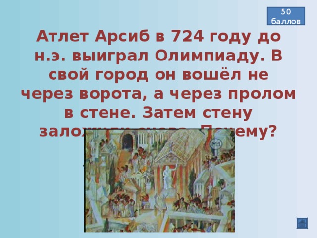 50 баллов Атлет Арсиб в 724 году до н.э. выиграл Олимпиаду. В свой город он вошёл не через ворота, а через пролом в стене. Затем стену заложили снова. Почему? Победа вошла в город и навсегда останется там.  