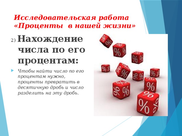 Исследовательская работа «Проценты в нашей жизни» 2) Нахождение числа по его процентам: Чтобы найти число по его процентам нужно, проценты превратить в десятичную дробь и число разделить на эту дробь.  