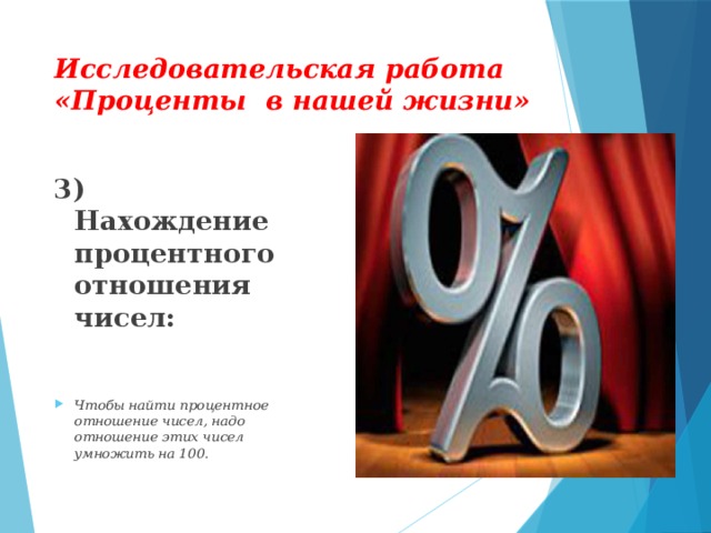 Исследовательская работа «Проценты в нашей жизни» 3) Нахождение процентного отношения чисел:  Чтобы найти процентное отношение чисел, надо отношение этих чисел умножить на 100.  