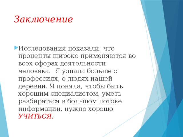Заключение Исследования показали, что проценты широко применяются во всех сферах деятельности человека.  Я узнала больше о профессиях, о людях нашей деревни. Я поняла, чтобы быть хорошим специалистом, уметь разбираться в большом потоке информации, нужно хорошо УЧИТЬСЯ.  