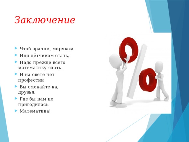 Заключение   Чтоб врачом, моряком   Или лётчиком стать,   Надо прежде всего математику знать.   И на свете нет профессии   Вы смекайте-ка, друзья,   Где бы нам не пригодилась   Математика!  