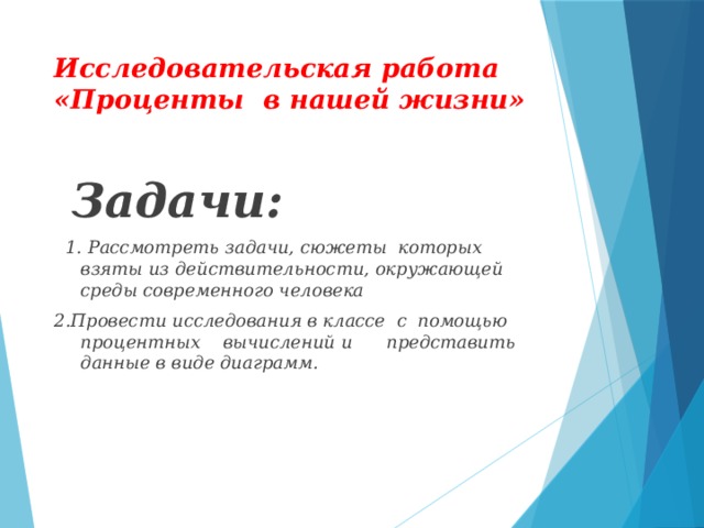 Исследовательская работа «Проценты в нашей жизни»  Задачи:  1. Рассмотреть задачи, сюжеты которых взяты из действительности, окружающей среды современного человека 2.Провести исследования в классе с помощью процентных вычислений и представить данные в виде диаграмм.  