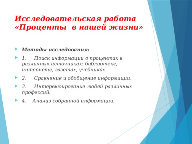 Исследовательская работа «Проценты в нашей жизни» Методы исследования: 1.     Поиск информации о процентах в различных источниках: библиотеке, интернете, газетах, учебниках. 2.     Сравнение и обобщение информации. 3.     Интервьюирование людей различных профессий. 4. Анализ собранной информации.  
