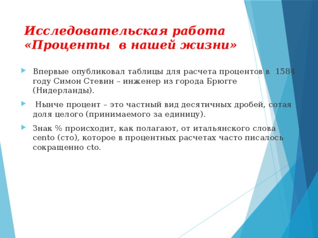 Исследовательская работа «Проценты в нашей жизни» Впервые опубликовал таблицы для расчета процентов в  1584 году Симон Стевин – инженер из города Брюгге (Нидерланды).  Нынче процент – это частный вид десятичных дробей, сотая доля целого (принимаемого за единицу). Знак % происходит, как полагают, от итальянского слова cento (сто), которое в процентных расчетах часто писалось сокращенно cto.  