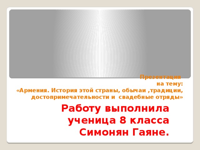 Презентация  на тему:  «Армения. История этой страны, обычаи ,традиции, достопримечательности и свадебные отряды» Работу выполнила ученица 8 класса Симонян Гаяне. 