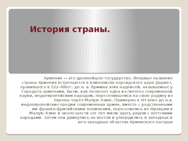 История страны. Армения — это древнейшее государство. Впервые название страны Армения встречаются в клинописях персидского царя Дария I, правившего в 522-486гг. до н. э. Армины этих надписей, называемые у Геродота арменами, были, как полагает одна из гипотез современной науки, индоевропейским народом, переселившемся на свою родину из Европы через Малую Азию. Примерно в XII веке до н.э. индоевропейские предки современных армян, вместе с родственными им франко-фригийскими племенами, переселились из Фракции в Малую Азию и около шести сот лет жили здесь рядом с хеттскими народами. Затем они двинулись на восток и утвердились в западных и юго-западных областях Армянского нагорья 