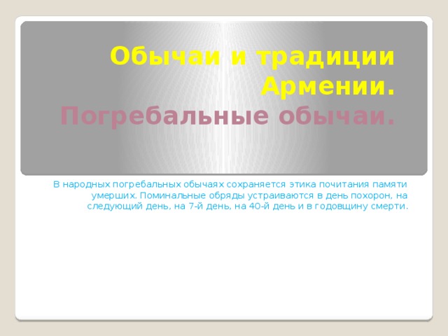 Обычаи и традиции Армении.  Погребальные обычаи. В народных погребальных обычаях сохраняется этика почитания памяти умерших. Поминальные обряды устраиваются в день похорон, на следующий день, на 7-й день, на 40-й день и в годовщину смерти . 