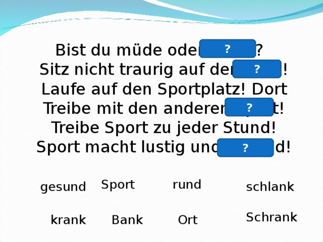 Bist du müde oder krank?  Sitz nicht traurig auf der Bank!  Laufe auf den Sportplatz! Dort  Treibe mit den anderen Sport!  Treibe Sport zu jeder Stund!  Sport macht lustig und gesund! ? ? ? ? Sport rund gesund schlank Schrank krank Bank Ort