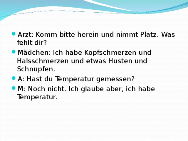 Arzt: Komm bitte herein und nimmt Platz. Was fehlt dir? Mädchen: Ich habe Kopfschmerzen und Halsschmerzen und etwas Husten und Schnupfen. A: Hast du Temperatur gemessen? M: Noch nicht. Ich glaube aber, ich habe Temperatur.