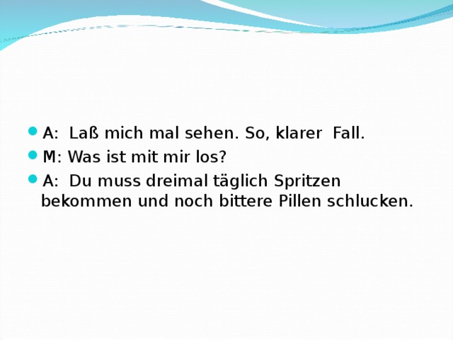 A: Laß mich mal sehen. So, klarer Fall. M: Was ist mit mir los? A: Du muss dreimal täglich Spritzen bekommen und noch bittere Pillen schlucken.