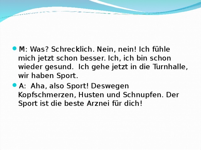 M: Was? Schrecklich. Nein, nein! Ich fühle mich jetzt schon besser. Ich, ich bin schon wieder gesund. Ich gehe jetzt in die Turnhalle, wir haben Sport. A: Aha, also Sport! Deswegen Kopfschmerzen, Husten und Schnupfen. Der Sport ist die beste Arznei für dich!