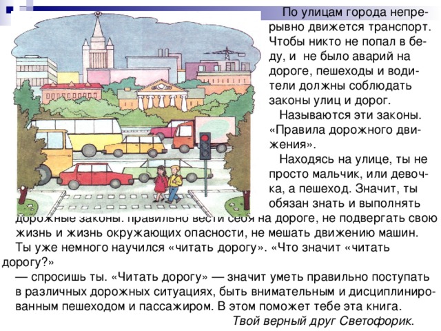  По улицам городa непре-  рывно движется транспорт.  Чтобы никто не попал в бе-  ду, и не было аварий на  дороге, пешеходы и води-  тели должны соблюдать  законы улиц и дорог.  Называются эти законы.  «Правила дорожного дви-  жения».  Находясь на улице, ты не  просто мальчик, или девоч-  ка, a пешеход. Значит, ты  обязан знать и выполнять дорожные законы: правильно вести себя на дороге, не подвергать свою жизнь и жизнь окружающих опасности, не мешать движению машин. Ты уже немного научился «читать дорогу». «Что значит «читать дорогy?» — спросишь ты. «Читать дорогy» — значит уметь правильно поступать в различных дорожных ситуациях, быть внимательным и дисциплиниро- ванным пешеходом и пассажиром. В этом поможет тебе эта книга.  Твой верный друг Светофорик . 