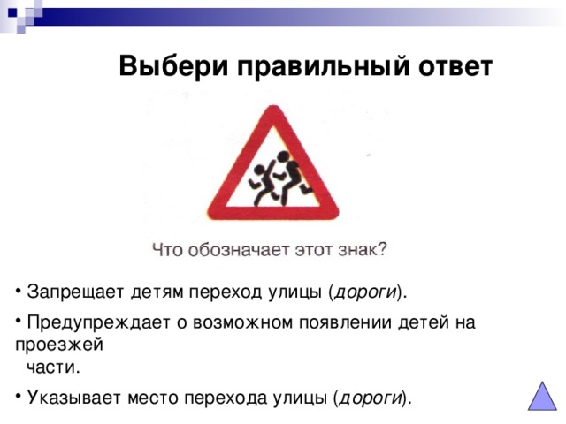 Выбери правильный ответ  Запрещает детям переход улицы ( дороги ).  Предупреждает о возможном появлении детей на проезжей  части.  Указывает место перехода улицы ( дороги ). 