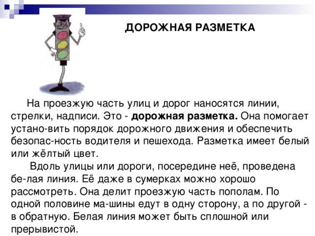  ДОРОЖНАЯ РАЗМЕТКА      На проезжую часть улиц и дорог наносятся линии, стрелки, надписи. Это - дорожная разметка. Она помогает устано-вить порядок дорожного движения и обеспечить безопас-ность водителя и пешехода. Разметка имеет белый или жёлтый цвет.  Вдоль улицы или дороги, посередине неё, проведена бе-лая линия. Её даже в сумерках можно хорошо рассмотреть. Она делит проезжую часть пополам. По одной половине ма-шины едут в одну сторону, а по другой - в обратную. Белая линия может быть сплошной или прерывистой. 