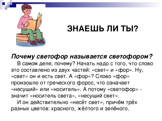    ЗНАЕШЬ ЛИ ТЫ?   Почему светофор называется светофором?  В самом деле, почему? Начать надо с того, что слово это составлено из двух частей: «свет» и «фор». Ну, «свет» он и есть свет. А «фор»? Слово «фор» произошло от греческого форос, что означает «несущий» или «носитель». А потому «светофор» -  значит «носитель света», «несущий свет».  И он действительно «несёт свет», причём трёх разных цветов: красного, жёлтого и зелёного. 
