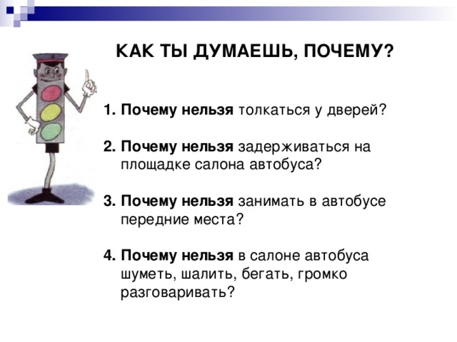 КАК ТЫ ДУМАЕШЬ, ПОЧЕМУ? Почему нельзя толкаться у дверей? 2. Почему нельзя задерживаться на площадке салона автобуса? 3. Почему нельзя занимать в автобусе передние места? 4. Почему нельзя в салоне автобуса шуметь, шалить, бегать, громко разговаривать? 