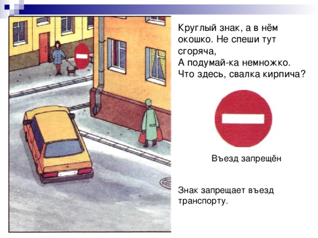 Круглый знак, а в нём окошко. Не спеши тут сгоряча, А подумай-ка немножко. Что здесь, свалка кирпича? Въезд запрещён Знак запрещает въезд транспорту. 